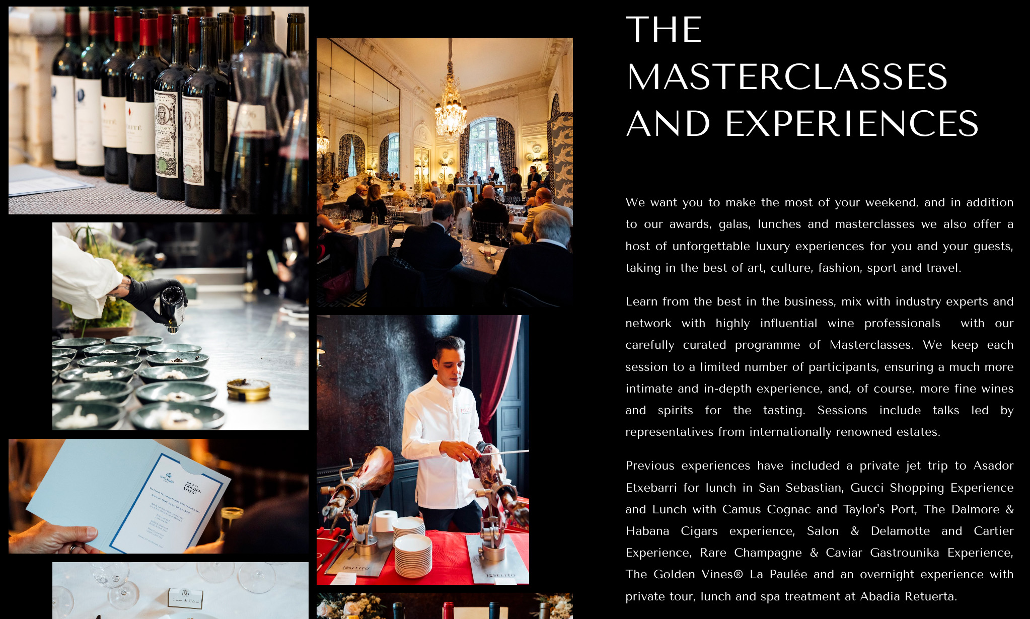 Photos of The Golden Vines Masterclasses and Experiences, with the following copy: "THE MASTERCLASSES AND EXPERIENCES We want you to make the most of your weekend, and in addition to our awards, galas, lunches and masterclasses we also offer a host of unforgettable luxury experiences for you and your guests, taking in the best of art, culture, fashion, sport and travel. Learn from the best in the business, mix with industry experts and network with highly influential wine professionals with our carefully curated programme of Masterclasses. We keep each session to a limited number of participants, ensuring a much more intimate and in-depth experience, and, of course, more fine wines and spirits for the tasting. Sessions include talks led by representatives from internationally renowned estates. Previous experiences have included a private jet trip to Asador Etxebarri for lunch in San Sebastian, Gucci Shopping Experience and Lunch with Camus Cognac and Taylor's Port, The Dalmore & Habana Cigars experience, Salon & Delamotte and Cartier Experience, Rare Champagne & Caviar Gastrounika Experience, The Golden Vines® La Paulée and an overnight experience with private tour, lunch and spa treatment at Abadia Retuerta."